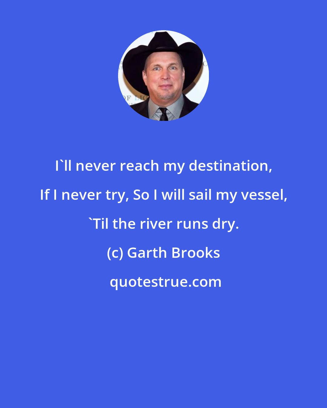 Garth Brooks: I'll never reach my destination, If I never try, So I will sail my vessel, 'Til the river runs dry.