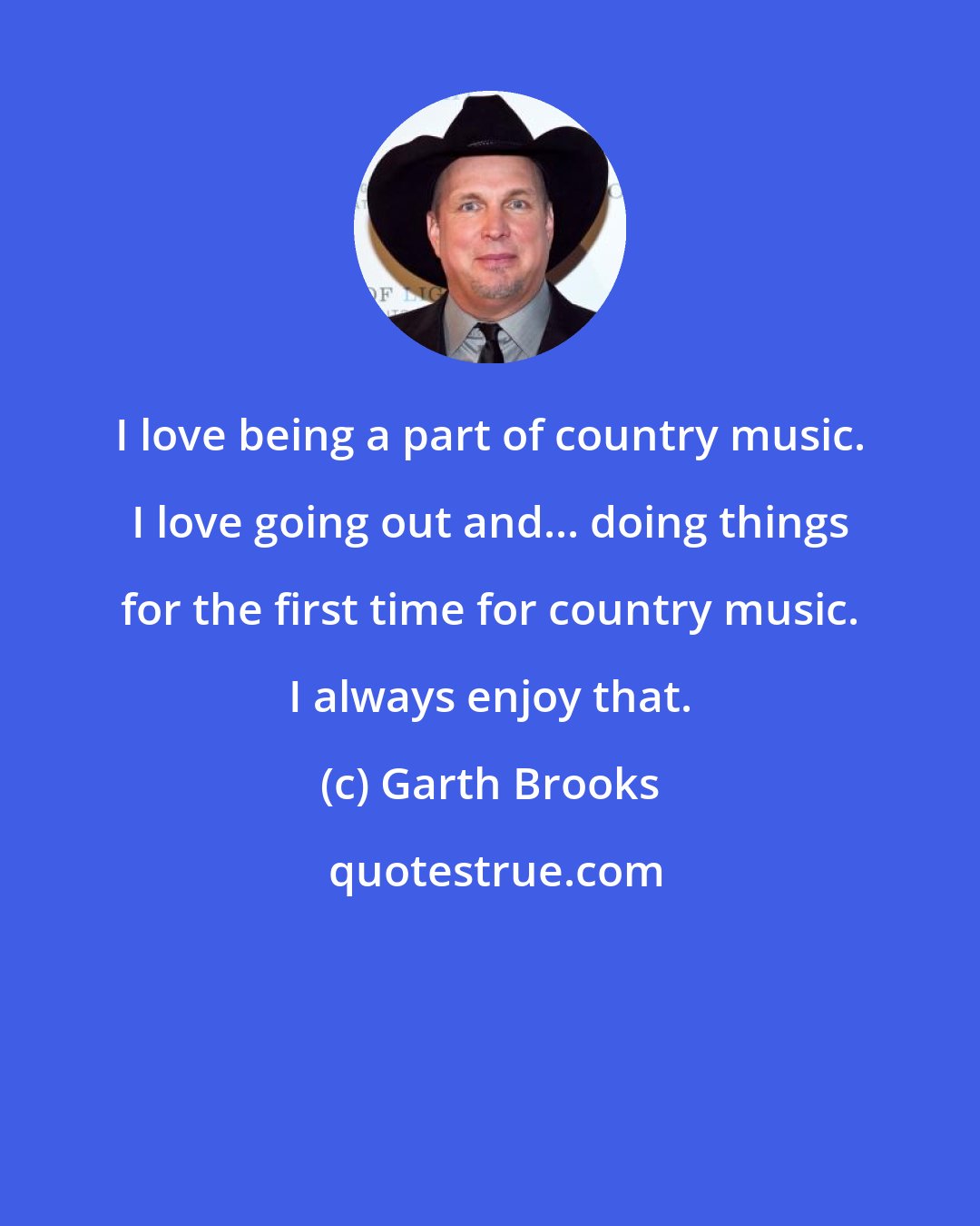 Garth Brooks: I love being a part of country music. I love going out and... doing things for the first time for country music. I always enjoy that.