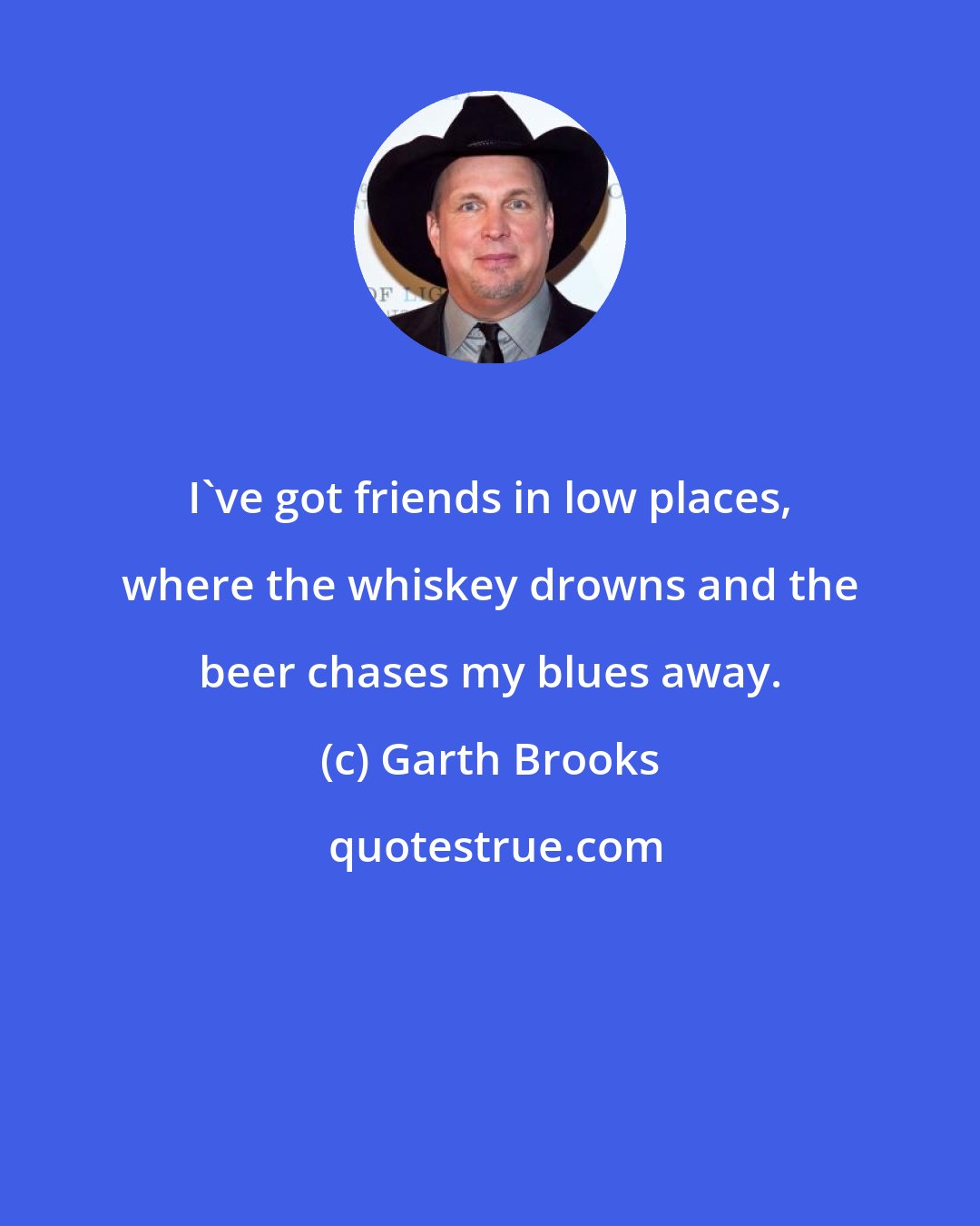 Garth Brooks: I've got friends in low places, where the whiskey drowns and the beer chases my blues away.