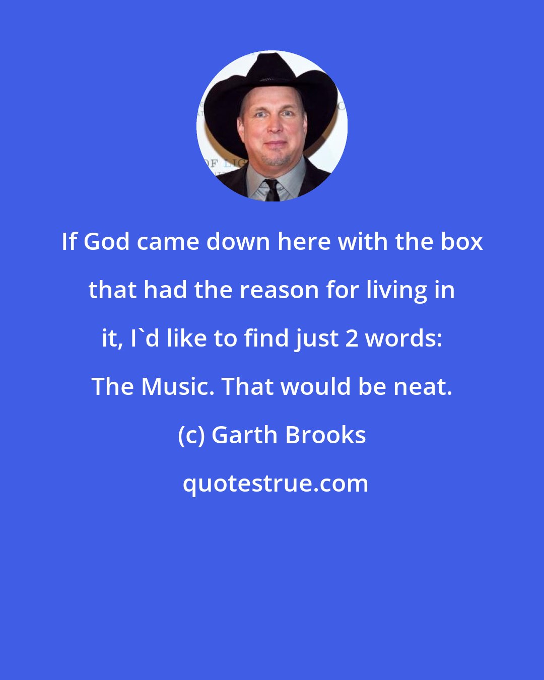 Garth Brooks: If God came down here with the box that had the reason for living in it, I'd like to find just 2 words: The Music. That would be neat.