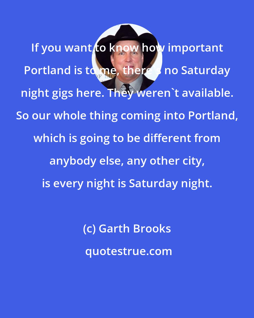 Garth Brooks: If you want to know how important Portland is to me, there's no Saturday night gigs here. They weren't available. So our whole thing coming into Portland, which is going to be different from anybody else, any other city, is every night is Saturday night.