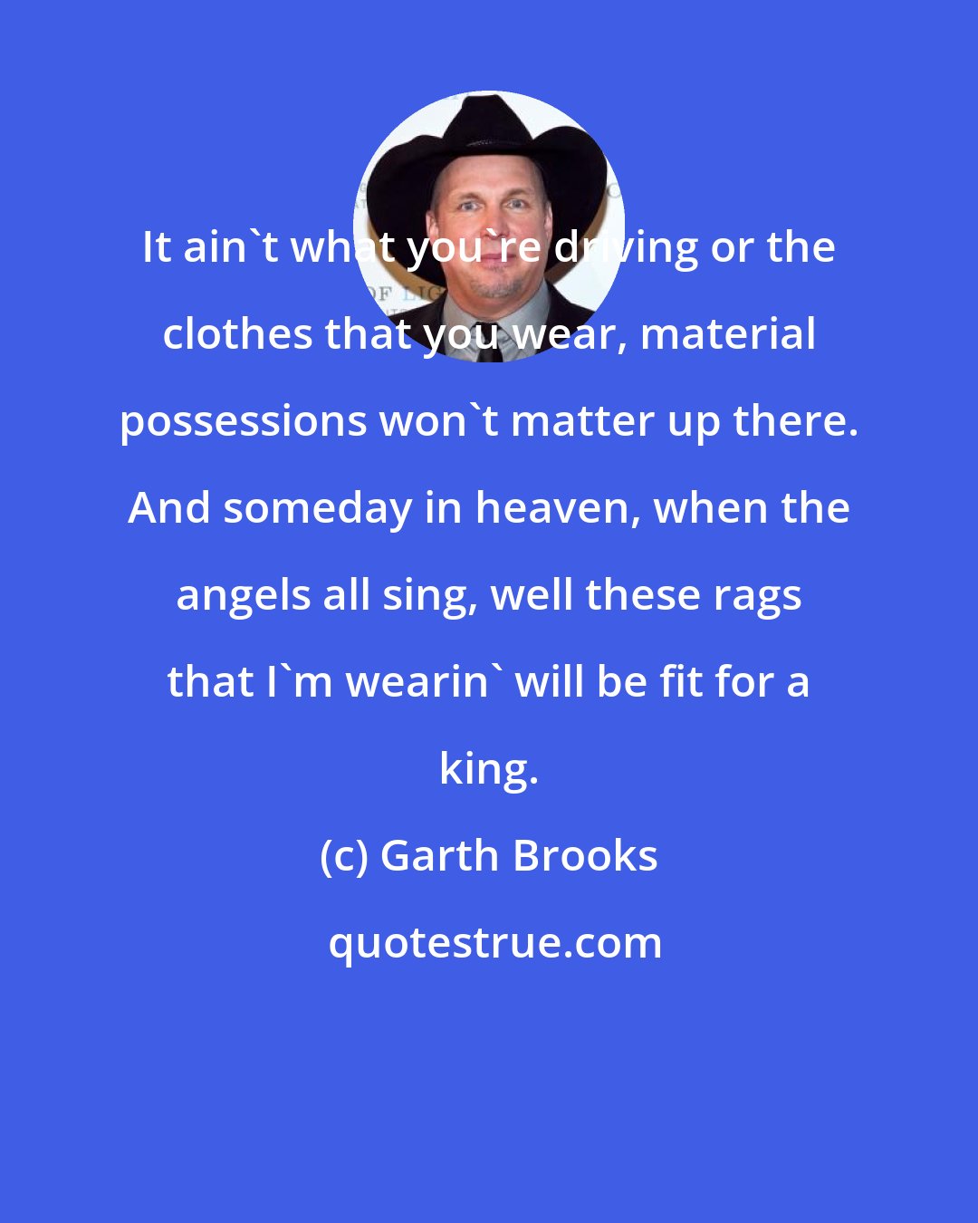 Garth Brooks: It ain't what you're driving or the clothes that you wear, material possessions won't matter up there. And someday in heaven, when the angels all sing, well these rags that I'm wearin' will be fit for a king.