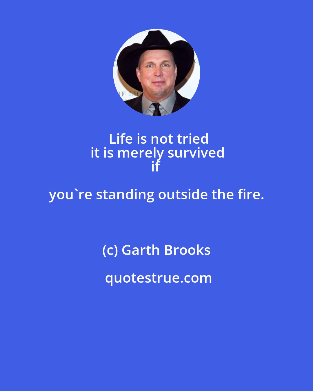 Garth Brooks: Life is not tried
it is merely survived
if you're standing outside the fire.