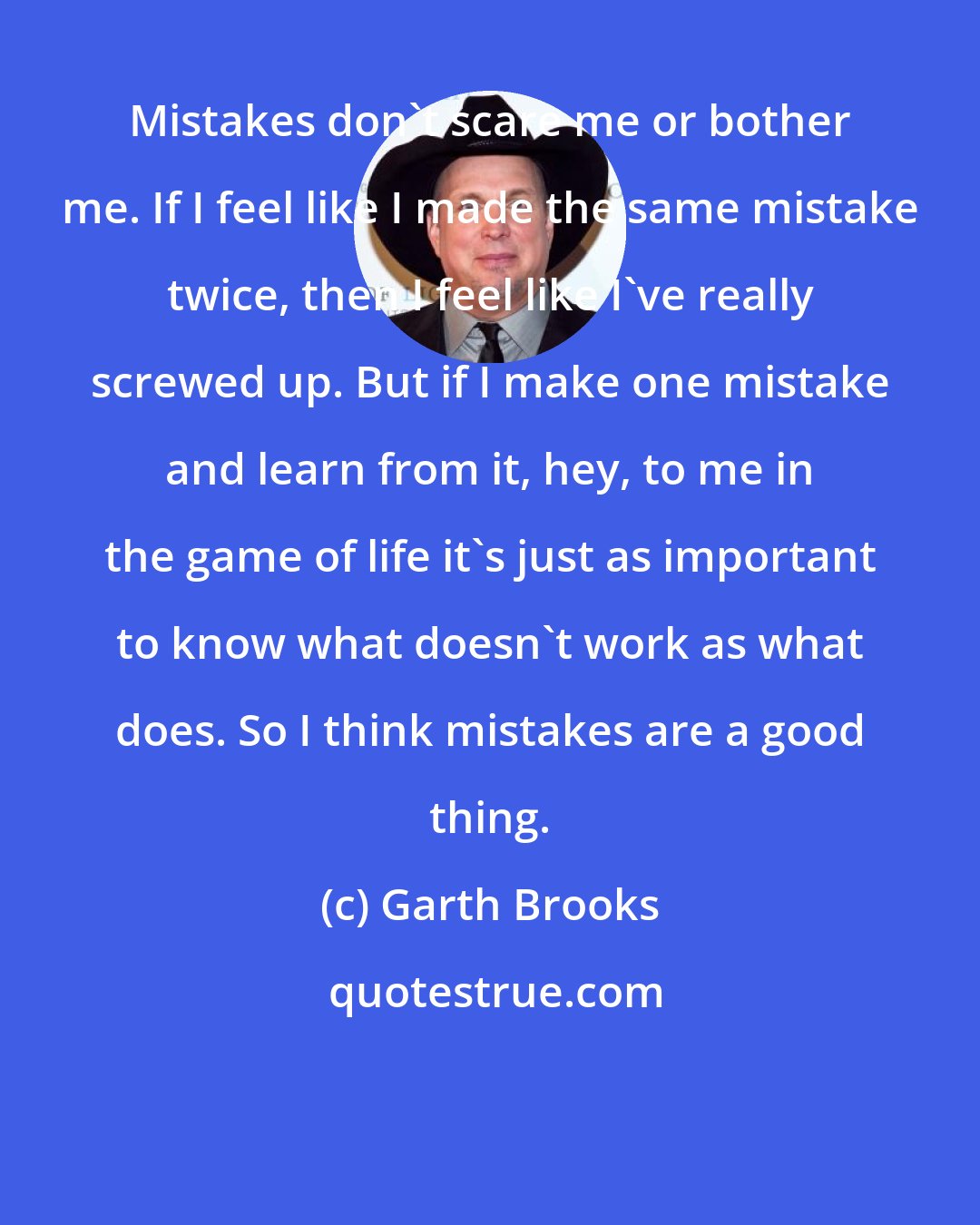 Garth Brooks: Mistakes don't scare me or bother me. If I feel like I made the same mistake twice, then I feel like I've really screwed up. But if I make one mistake and learn from it, hey, to me in the game of life it's just as important to know what doesn't work as what does. So I think mistakes are a good thing.