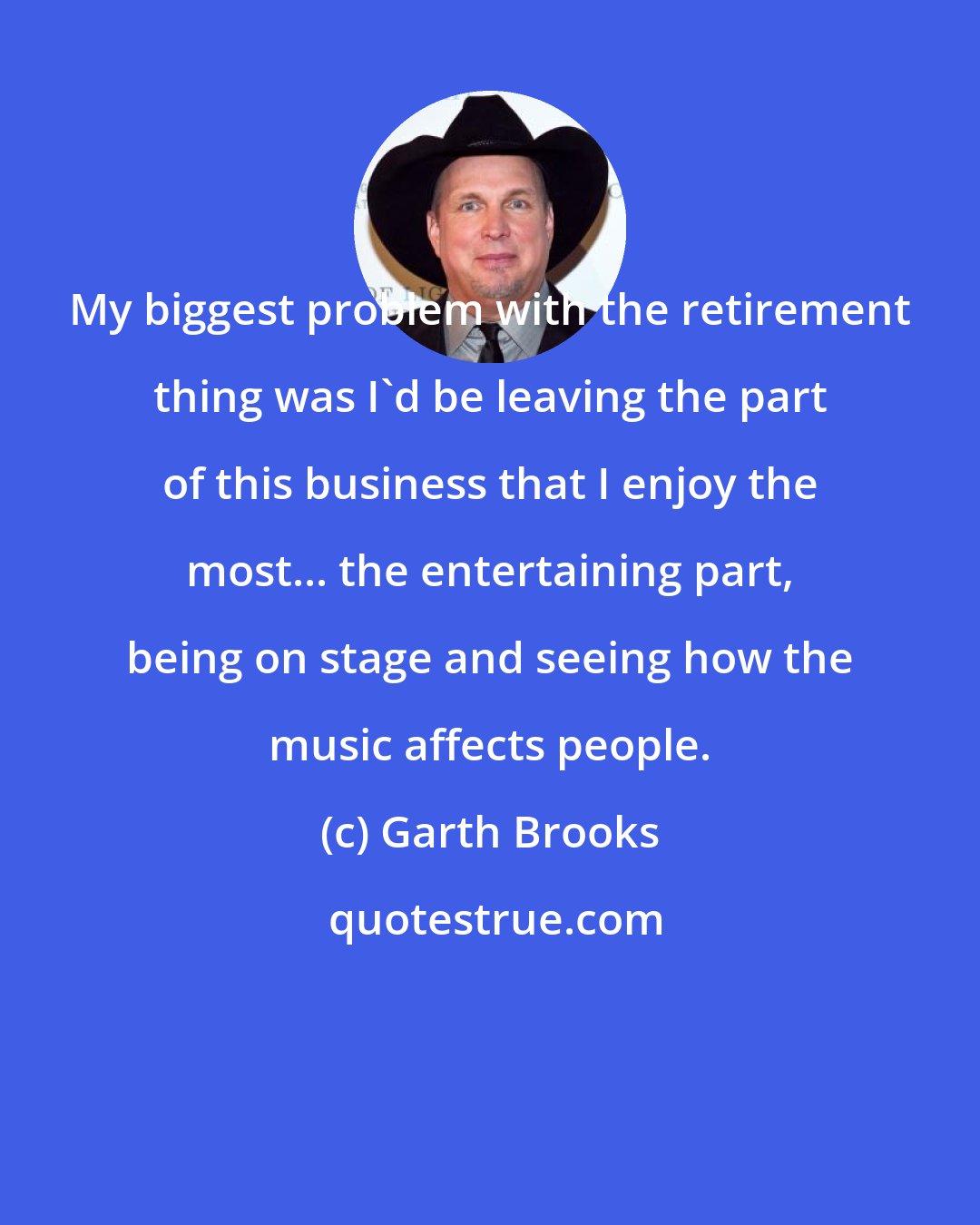 Garth Brooks: My biggest problem with the retirement thing was I'd be leaving the part of this business that I enjoy the most... the entertaining part, being on stage and seeing how the music affects people.