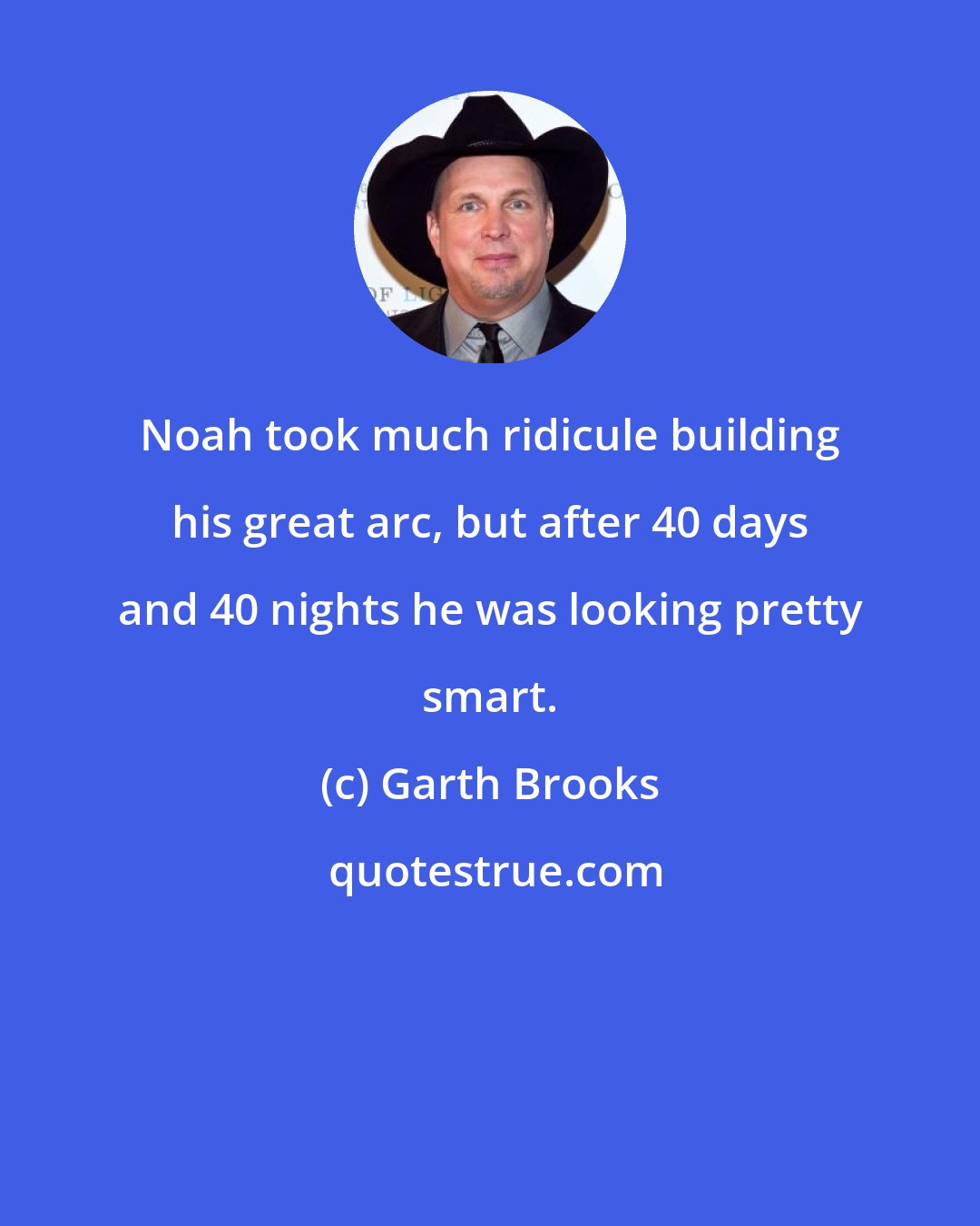 Garth Brooks: Noah took much ridicule building his great arc, but after 40 days and 40 nights he was looking pretty smart.