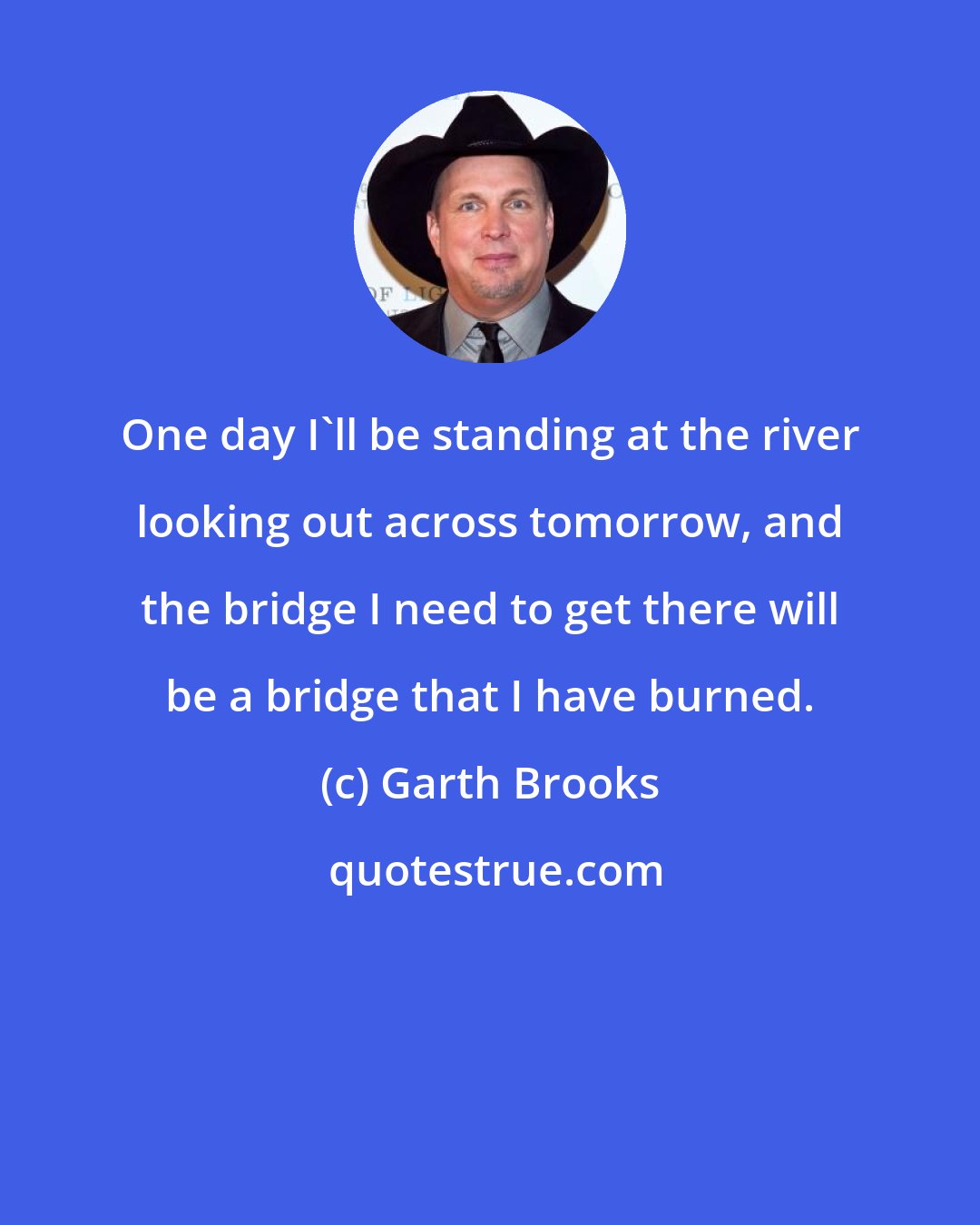 Garth Brooks: One day I'll be standing at the river looking out across tomorrow, and the bridge I need to get there will be a bridge that I have burned.