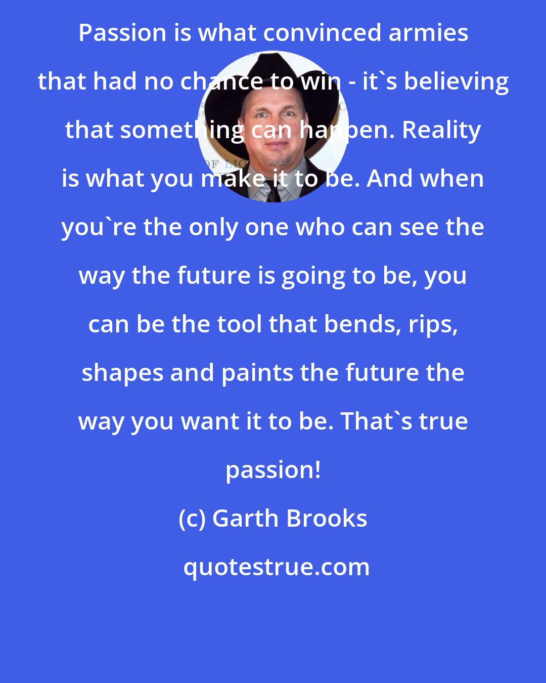 Garth Brooks: Passion is what convinced armies that had no chance to win - it's believing that something can happen. Reality is what you make it to be. And when you're the only one who can see the way the future is going to be, you can be the tool that bends, rips, shapes and paints the future the way you want it to be. That's true passion!