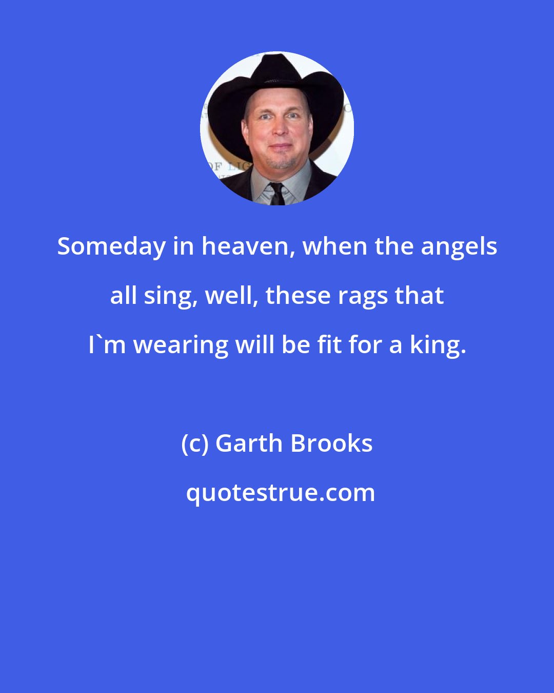 Garth Brooks: Someday in heaven, when the angels all sing, well, these rags that I'm wearing will be fit for a king.