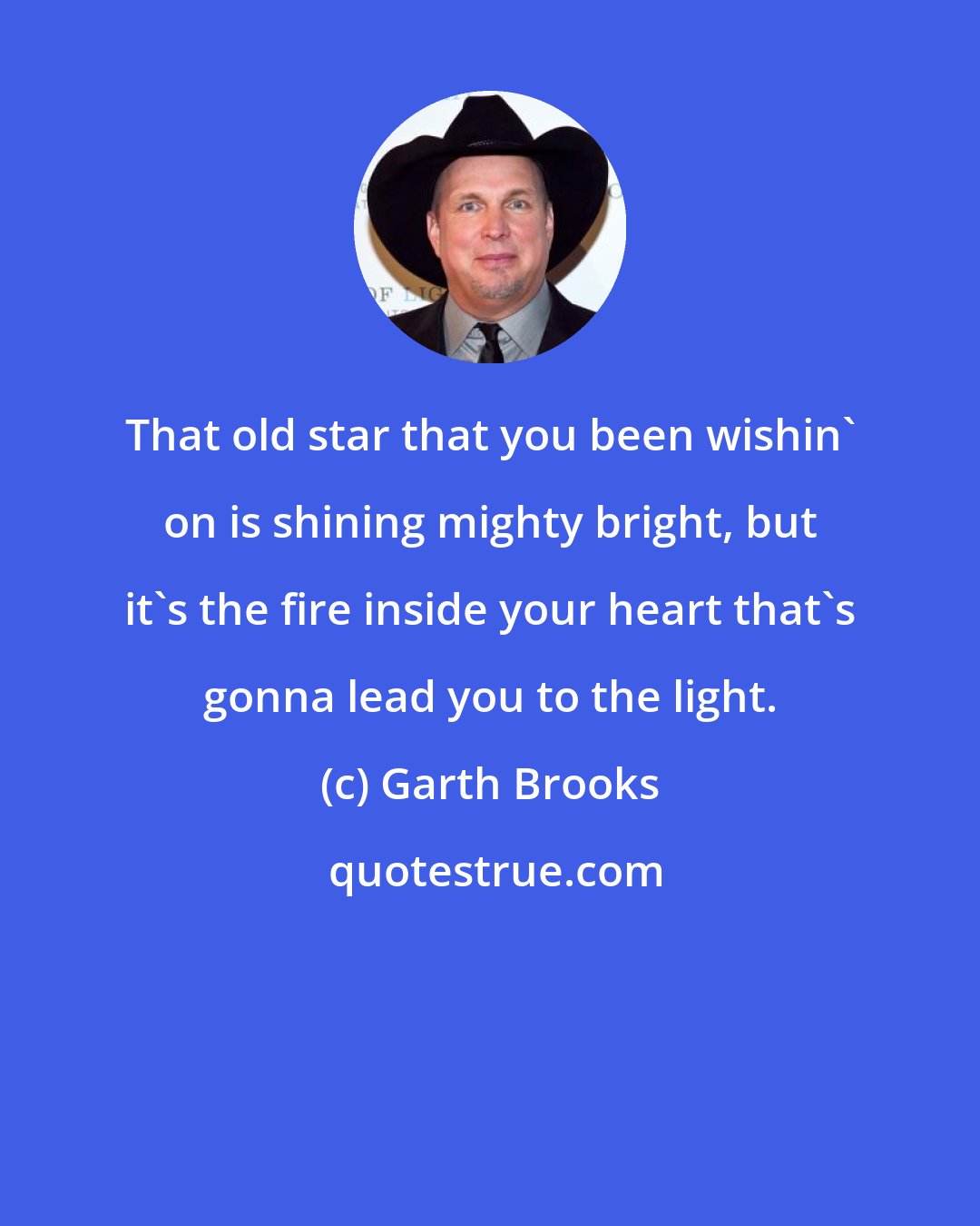 Garth Brooks: That old star that you been wishin' on is shining mighty bright, but it's the fire inside your heart that's gonna lead you to the light.