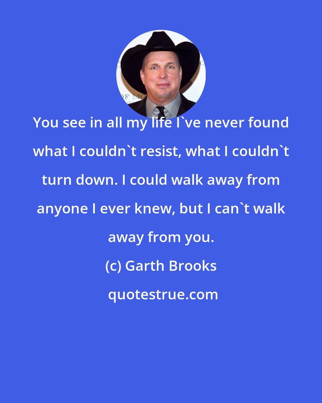 Garth Brooks: You see in all my life I've never found what I couldn't resist, what I couldn't turn down. I could walk away from anyone I ever knew, but I can't walk away from you.
