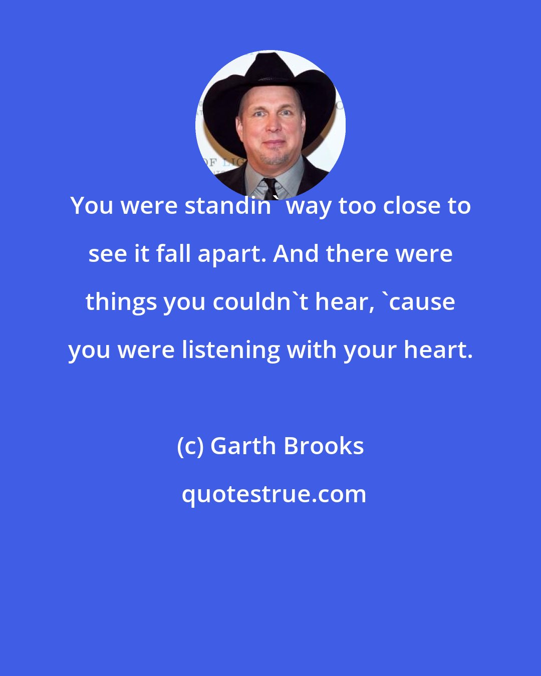 Garth Brooks: You were standin' way too close to see it fall apart. And there were things you couldn't hear, 'cause you were listening with your heart.