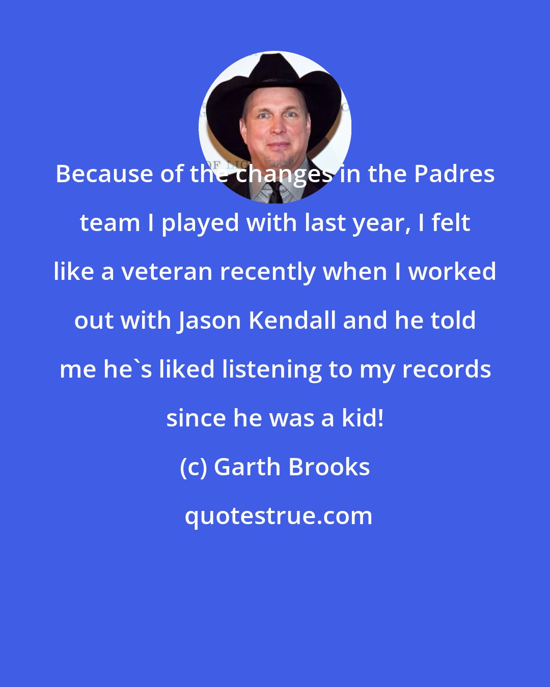 Garth Brooks: Because of the changes in the Padres team I played with last year, I felt like a veteran recently when I worked out with Jason Kendall and he told me he's liked listening to my records since he was a kid!