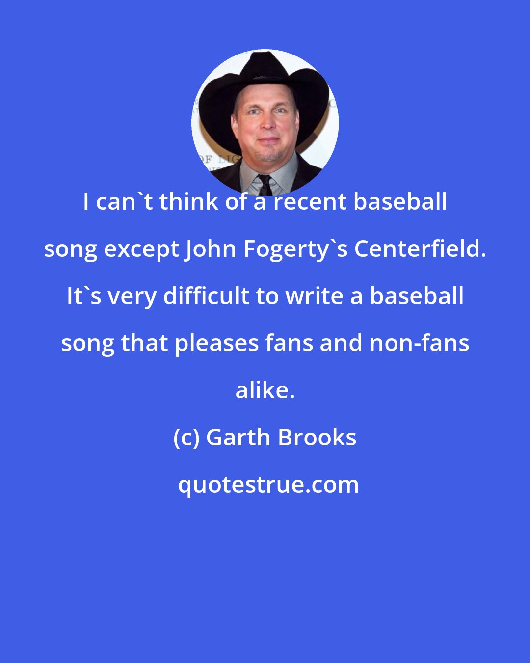 Garth Brooks: I can't think of a recent baseball song except John Fogerty's Centerfield. It's very difficult to write a baseball song that pleases fans and non-fans alike.