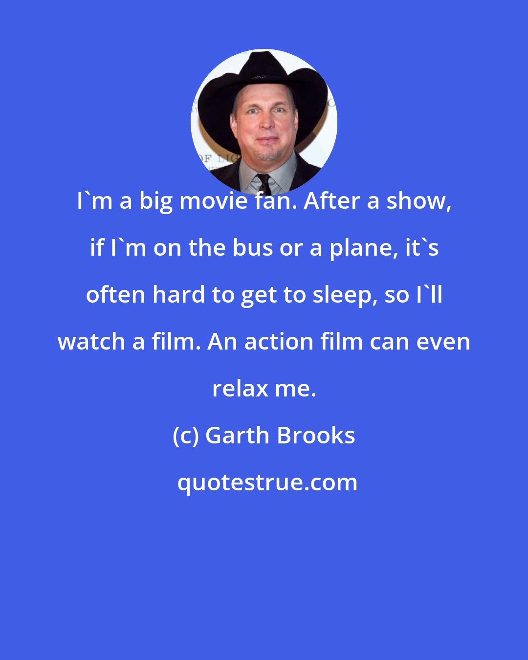 Garth Brooks: I'm a big movie fan. After a show, if I'm on the bus or a plane, it's often hard to get to sleep, so I'll watch a film. An action film can even relax me.