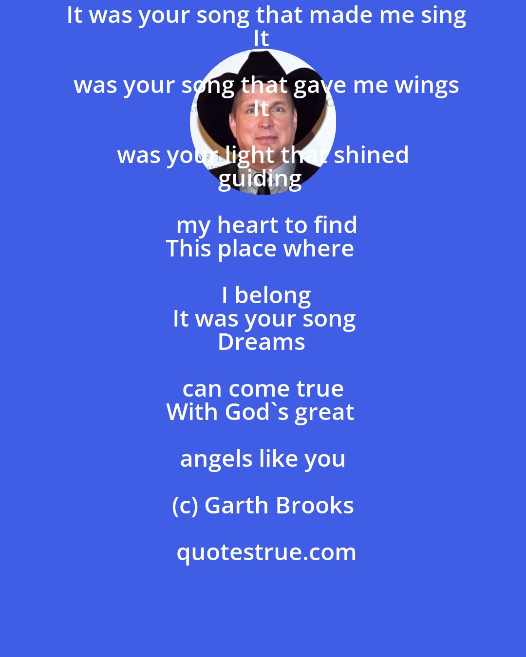 Garth Brooks: It was your song that made me sing
It was your song that gave me wings
It was your light that shined 
guiding my heart to find
This place where I belong
It was your song
Dreams can come true 
With God's great angels like you