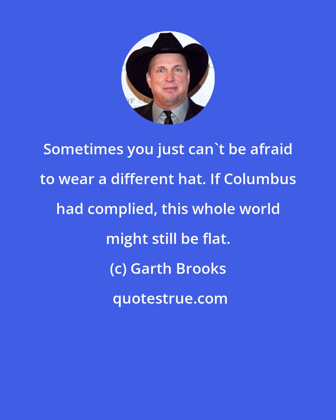 Garth Brooks: Sometimes you just can't be afraid to wear a different hat. If Columbus had complied, this whole world might still be flat.