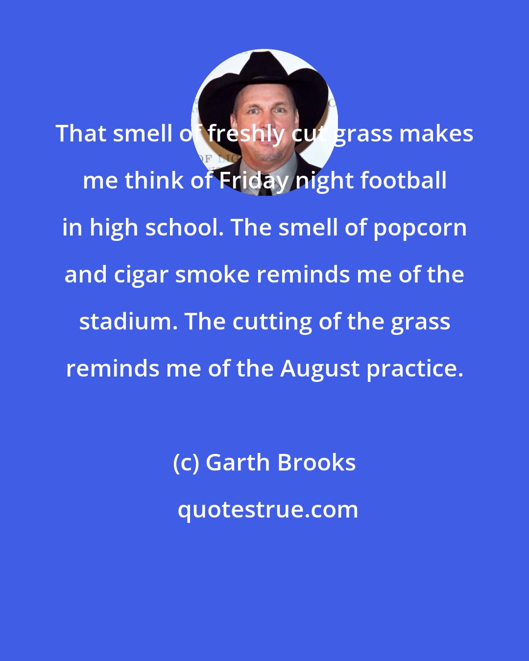 Garth Brooks: That smell of freshly cut grass makes me think of Friday night football in high school. The smell of popcorn and cigar smoke reminds me of the stadium. The cutting of the grass reminds me of the August practice.