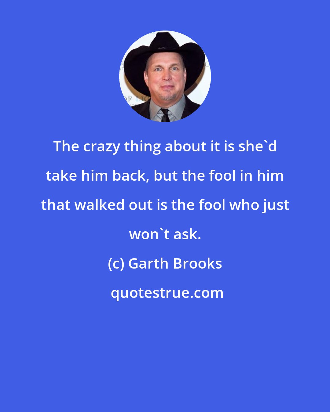 Garth Brooks: The crazy thing about it is she'd take him back, but the fool in him that walked out is the fool who just won't ask.