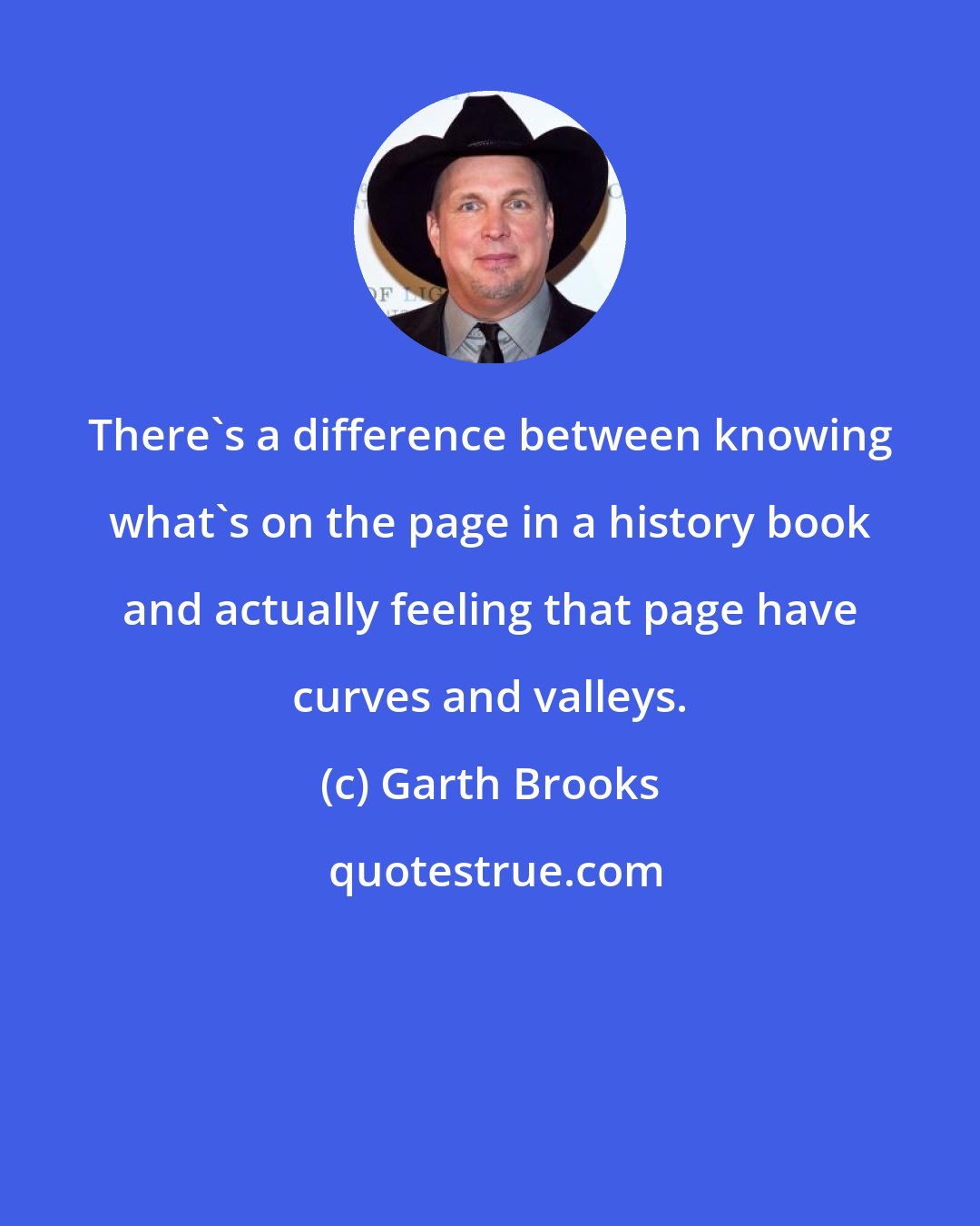 Garth Brooks: There's a difference between knowing what's on the page in a history book and actually feeling that page have curves and valleys.