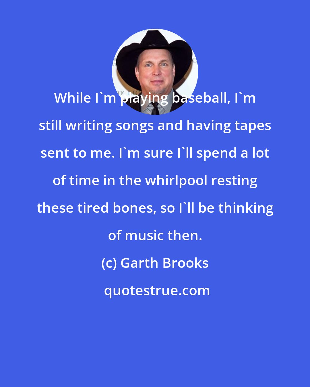 Garth Brooks: While I'm playing baseball, I'm still writing songs and having tapes sent to me. I'm sure I'll spend a lot of time in the whirlpool resting these tired bones, so I'll be thinking of music then.