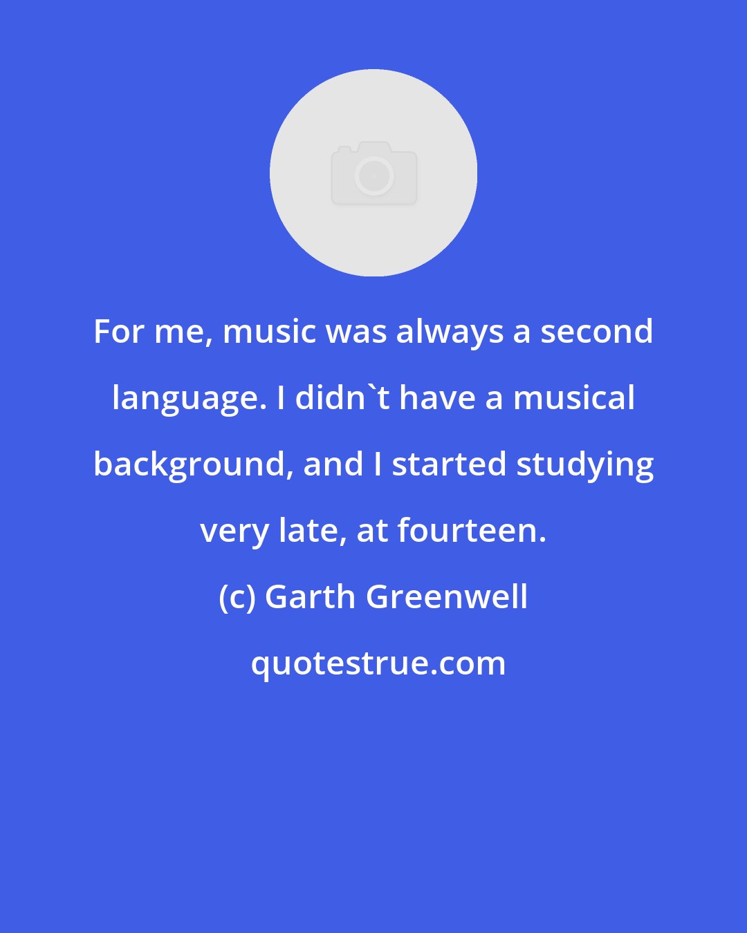 Garth Greenwell: For me, music was always a second language. I didn't have a musical background, and I started studying very late, at fourteen.