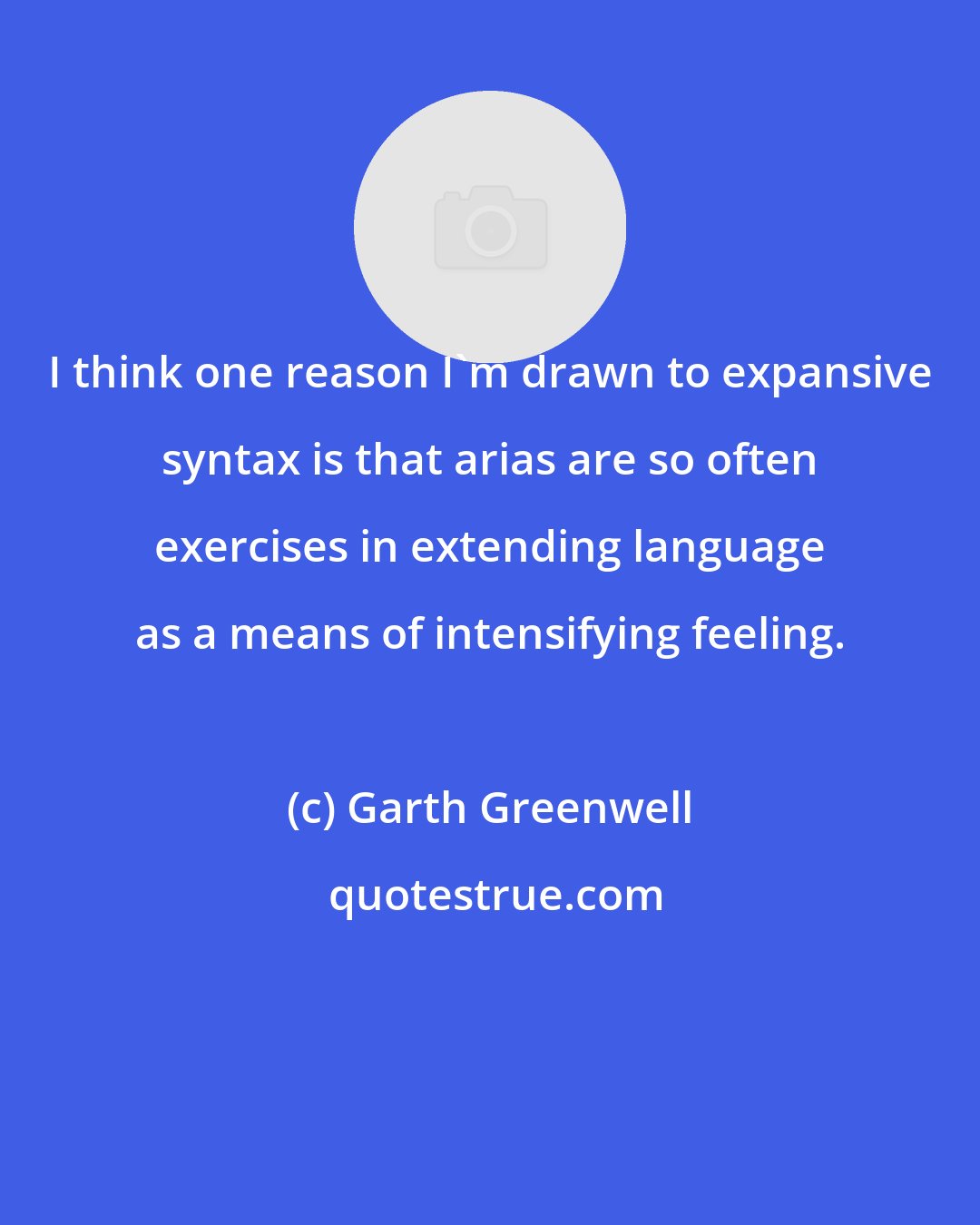 Garth Greenwell: I think one reason I'm drawn to expansive syntax is that arias are so often exercises in extending language as a means of intensifying feeling.