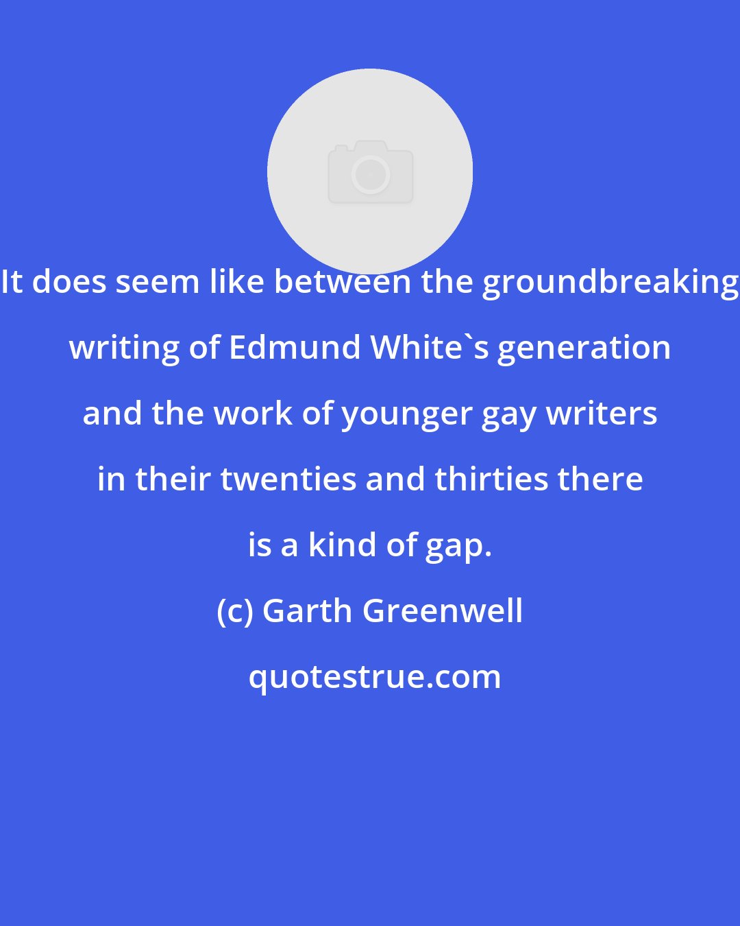 Garth Greenwell: It does seem like between the groundbreaking writing of Edmund White's generation and the work of younger gay writers in their twenties and thirties there is a kind of gap.