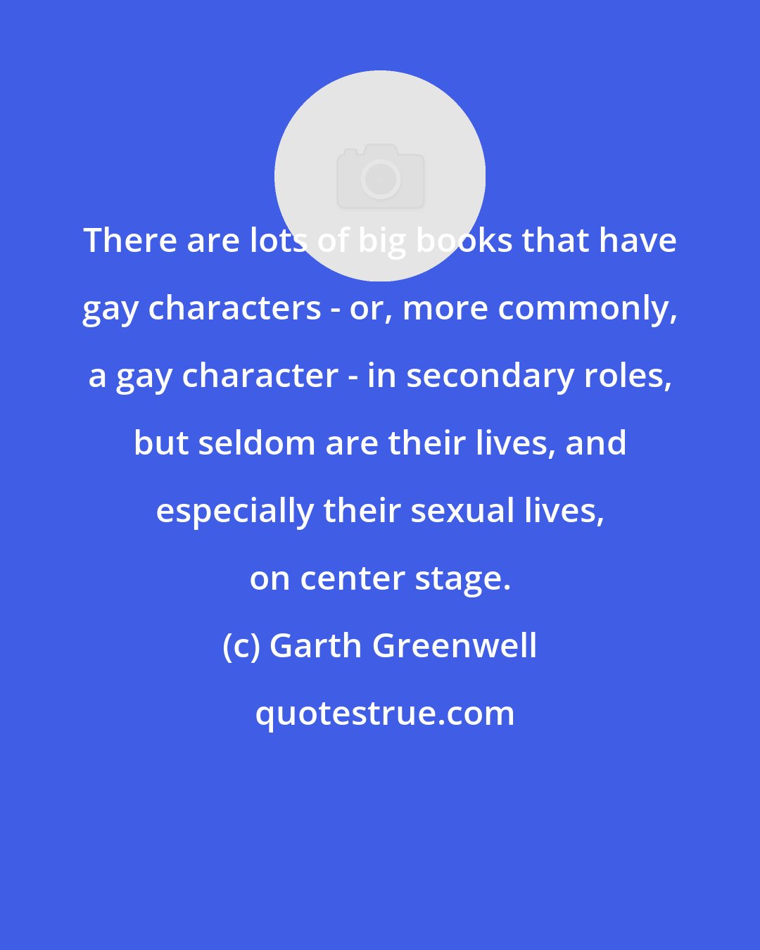 Garth Greenwell: There are lots of big books that have gay characters - or, more commonly, a gay character - in secondary roles, but seldom are their lives, and especially their sexual lives, on center stage.