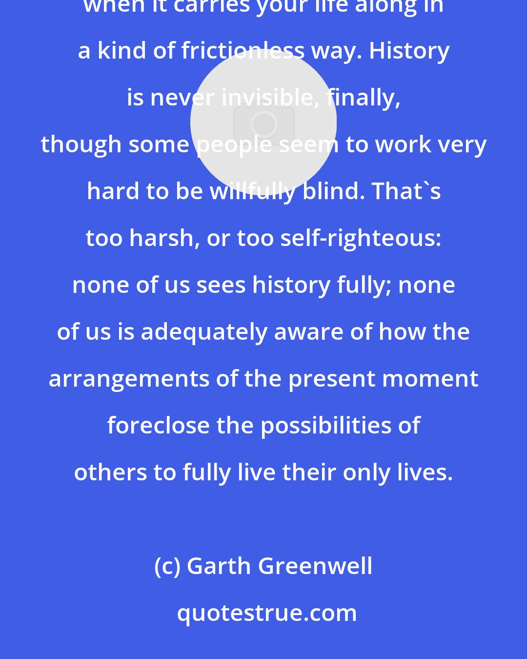 Garth Greenwell: I think history is only ever invisible when it abets your sense of self, your desires, your ambitions, when it carries your life along in a kind of frictionless way. History is never invisible, finally, though some people seem to work very hard to be willfully blind. That's too harsh, or too self-righteous: none of us sees history fully; none of us is adequately aware of how the arrangements of the present moment foreclose the possibilities of others to fully live their only lives.