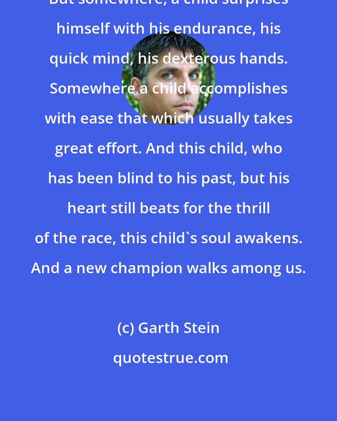 Garth Stein: But somewhere, a child surprises himself with his endurance, his quick mind, his dexterous hands. Somewhere a child accomplishes with ease that which usually takes great effort. And this child, who has been blind to his past, but his heart still beats for the thrill of the race, this child's soul awakens. And a new champion walks among us.
