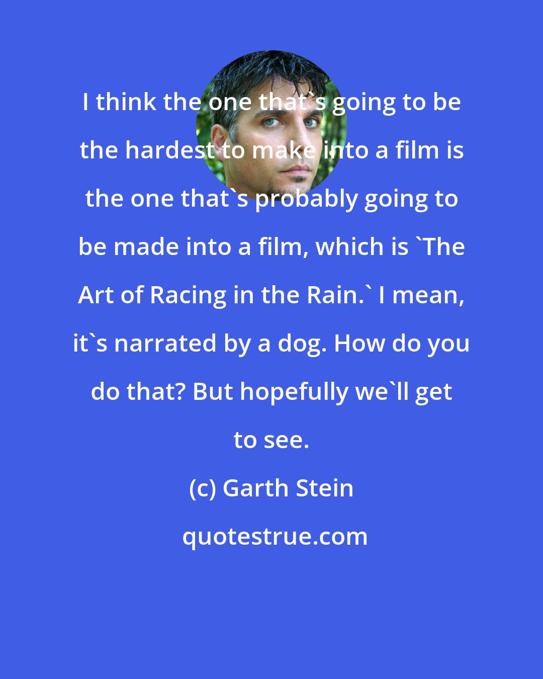 Garth Stein: I think the one that's going to be the hardest to make into a film is the one that's probably going to be made into a film, which is 'The Art of Racing in the Rain.' I mean, it's narrated by a dog. How do you do that? But hopefully we'll get to see.