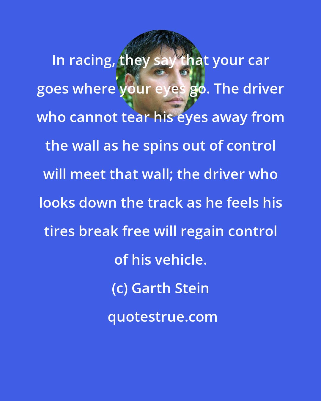 Garth Stein: In racing, they say that your car goes where your eyes go. The driver who cannot tear his eyes away from the wall as he spins out of control will meet that wall; the driver who looks down the track as he feels his tires break free will regain control of his vehicle.