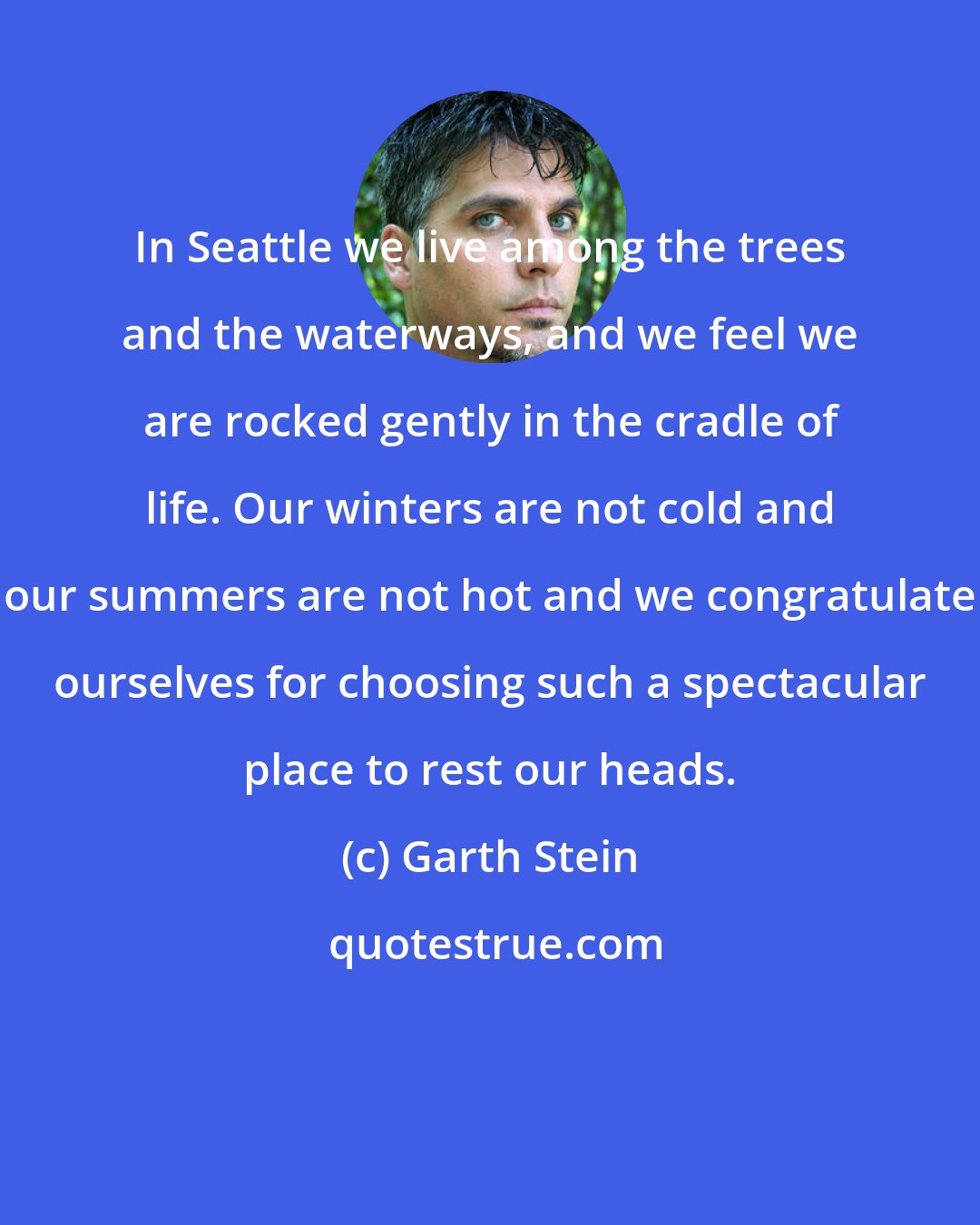 Garth Stein: In Seattle we live among the trees and the waterways, and we feel we are rocked gently in the cradle of life. Our winters are not cold and our summers are not hot and we congratulate ourselves for choosing such a spectacular place to rest our heads.