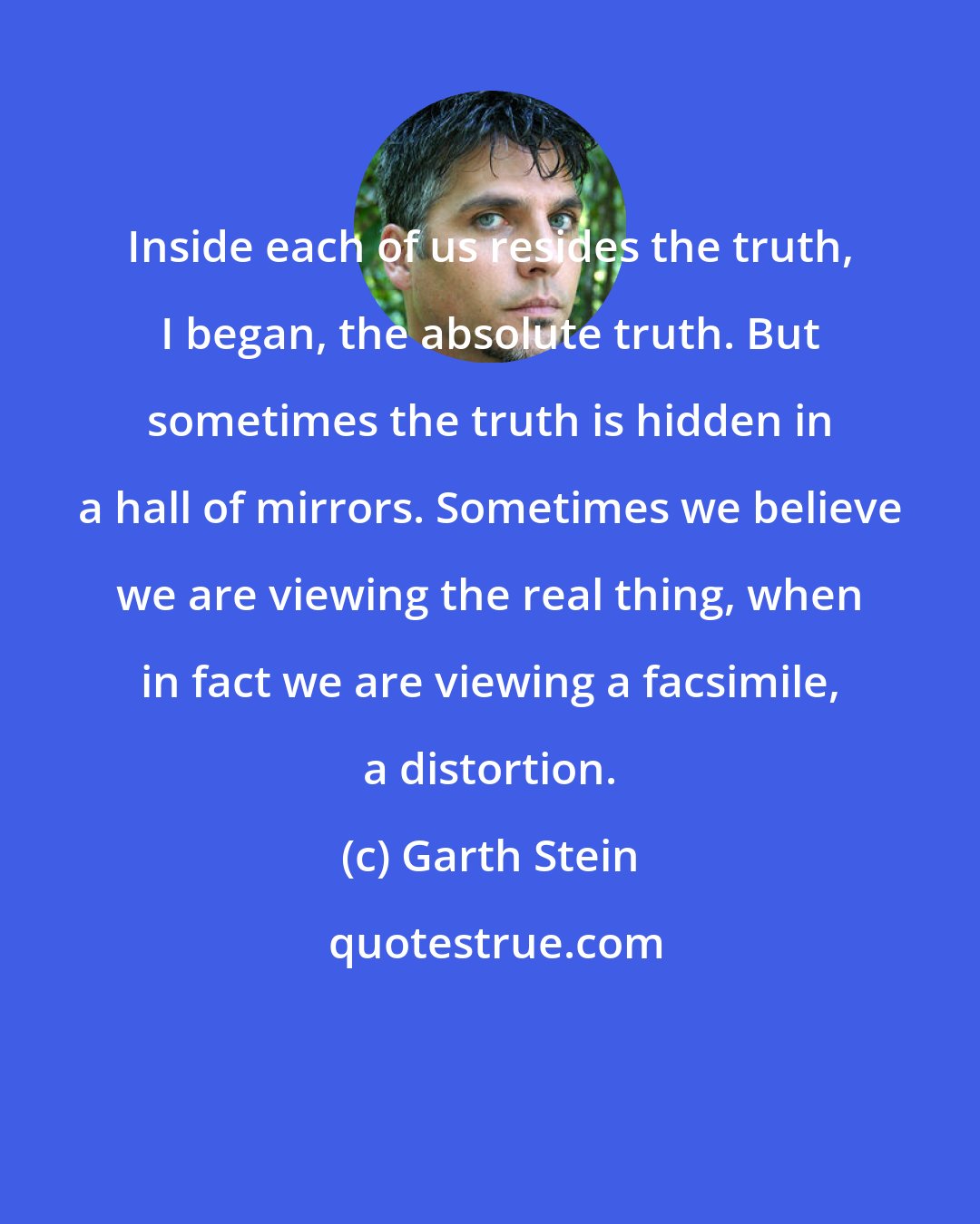 Garth Stein: Inside each of us resides the truth, I began, the absolute truth. But sometimes the truth is hidden in a hall of mirrors. Sometimes we believe we are viewing the real thing, when in fact we are viewing a facsimile, a distortion.