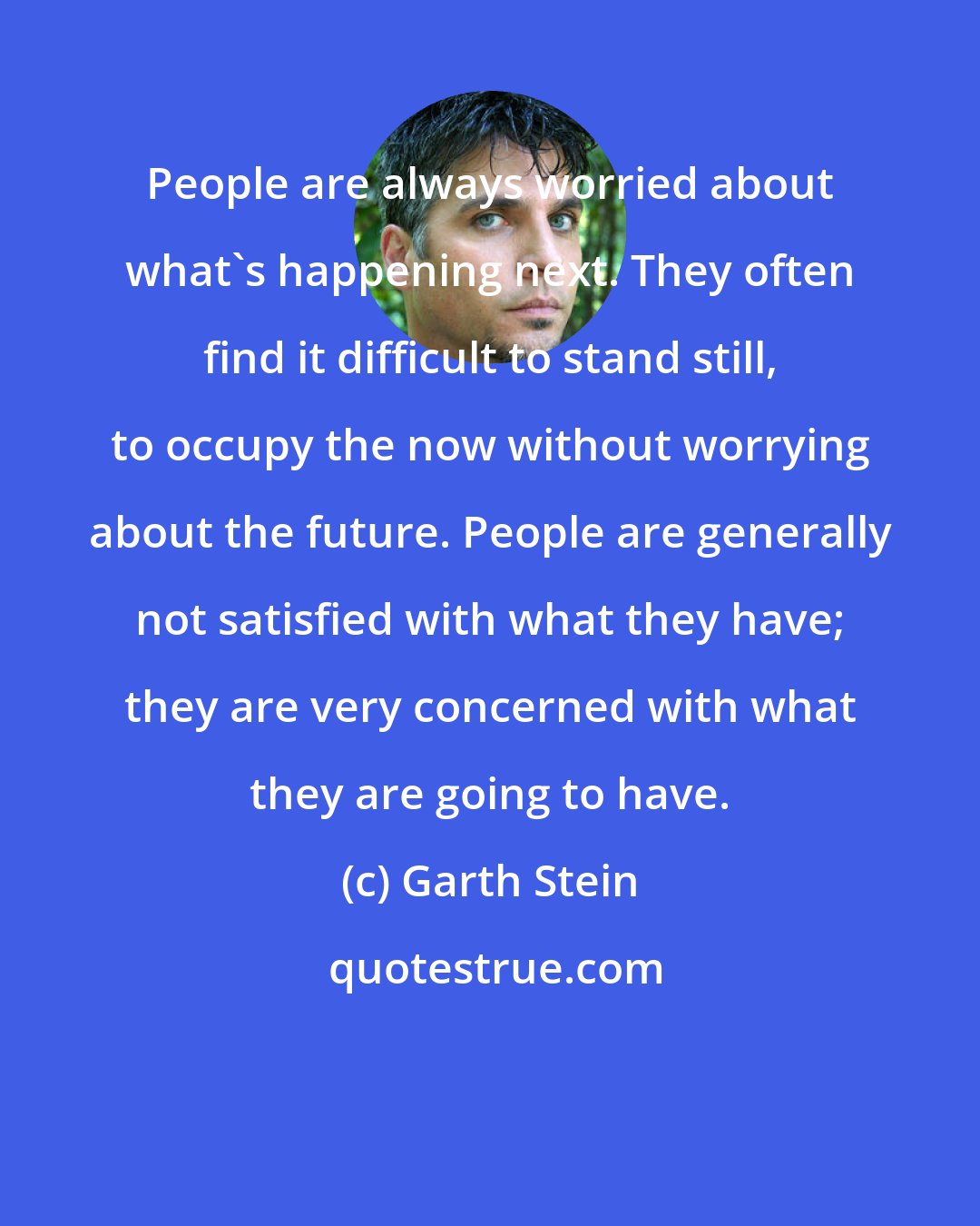 Garth Stein: People are always worried about what's happening next. They often find it difficult to stand still, to occupy the now without worrying about the future. People are generally not satisfied with what they have; they are very concerned with what they are going to have.