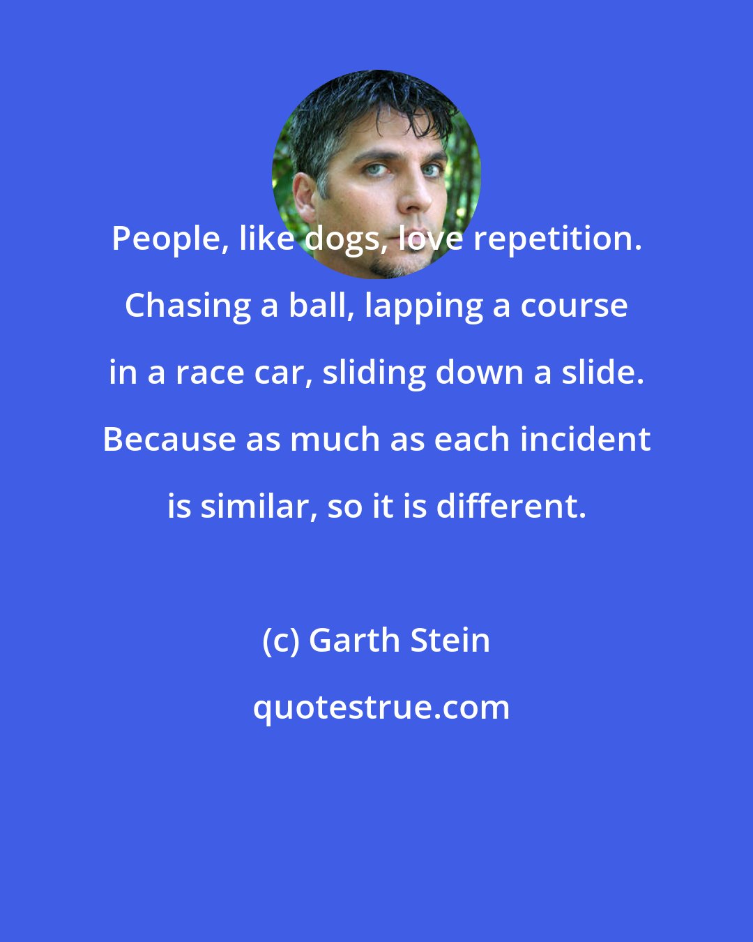 Garth Stein: People, like dogs, love repetition. Chasing a ball, lapping a course in a race car, sliding down a slide. Because as much as each incident is similar, so it is different.