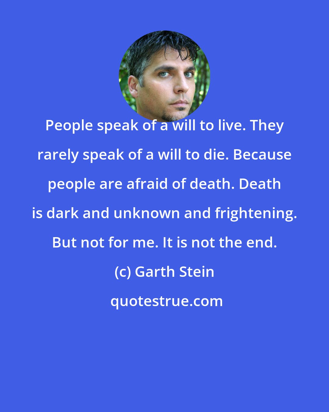 Garth Stein: People speak of a will to live. They rarely speak of a will to die. Because people are afraid of death. Death is dark and unknown and frightening. But not for me. It is not the end.