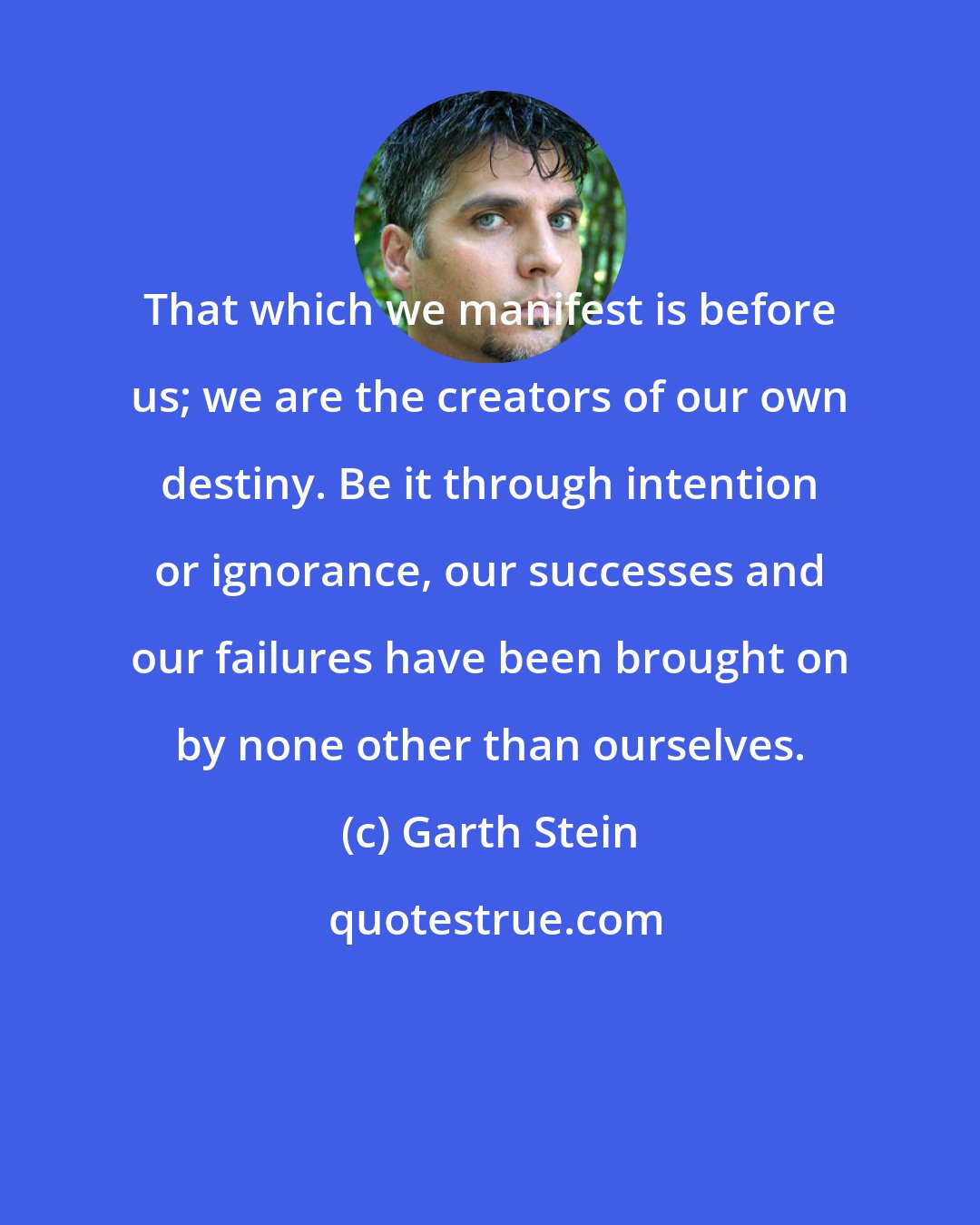 Garth Stein: That which we manifest is before us; we are the creators of our own destiny. Be it through intention or ignorance, our successes and our failures have been brought on by none other than ourselves.