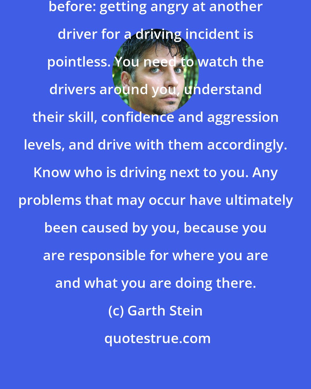 Garth Stein: This is something I'd heard him say before: getting angry at another driver for a driving incident is pointless. You need to watch the drivers around you, understand their skill, confidence and aggression levels, and drive with them accordingly. Know who is driving next to you. Any problems that may occur have ultimately been caused by you, because you are responsible for where you are and what you are doing there.