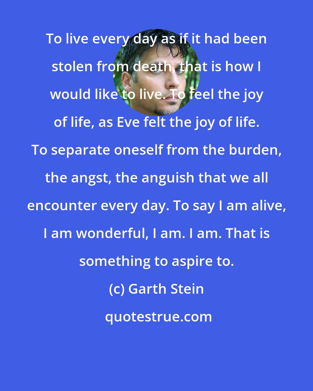 Garth Stein: To live every day as if it had been stolen from death, that is how I would like to live. To feel the joy of life, as Eve felt the joy of life. To separate oneself from the burden, the angst, the anguish that we all encounter every day. To say I am alive, I am wonderful, I am. I am. That is something to aspire to.