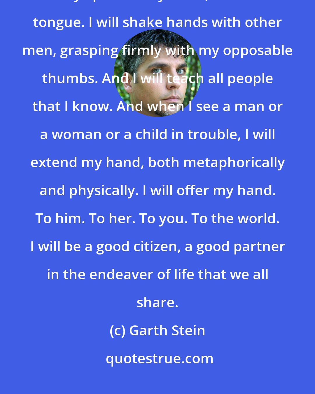 Garth Stein: When I return to the world, I will be a man. I will walk among you. I will lick my lips with my small, dexterous tongue. I will shake hands with other men, grasping firmly with my opposable thumbs. And I will teach all people that I know. And when I see a man or a woman or a child in trouble, I will extend my hand, both metaphorically and physically. I will offer my hand. To him. To her. To you. To the world. I will be a good citizen, a good partner in the endeaver of life that we all share.