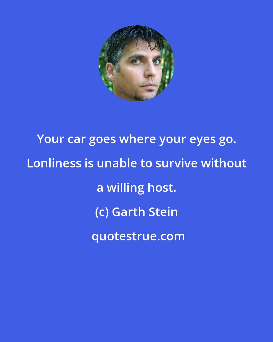 Garth Stein: Your car goes where your eyes go. Lonliness is unable to survive without a willing host.