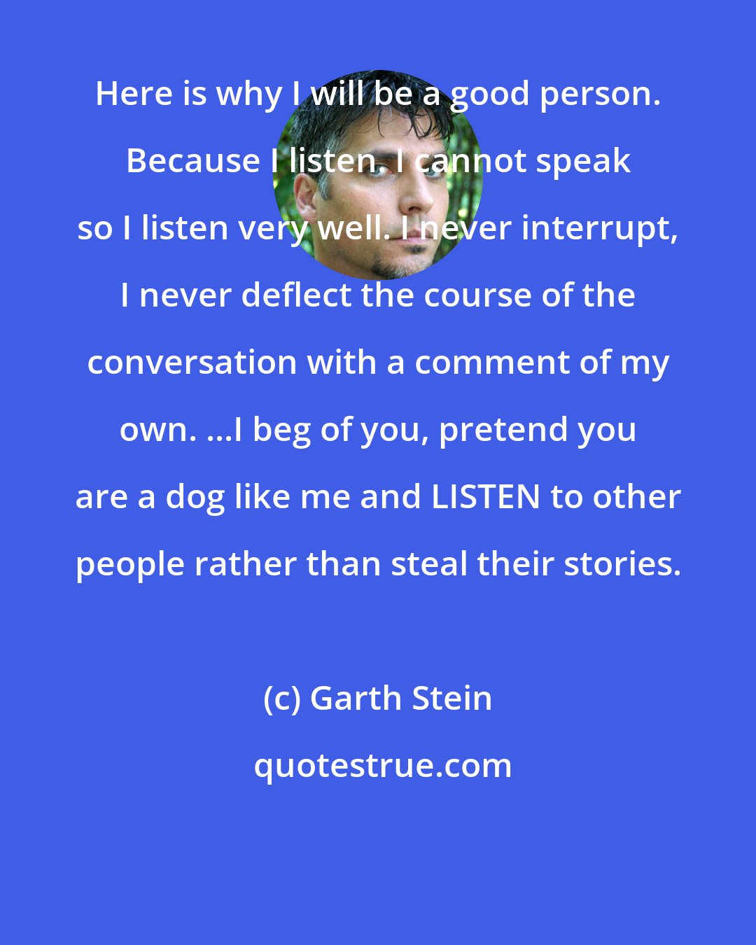 Garth Stein: Here is why I will be a good person. Because I listen. I cannot speak so I listen very well. I never interrupt, I never deflect the course of the conversation with a comment of my own. ...I beg of you, pretend you are a dog like me and LISTEN to other people rather than steal their stories.