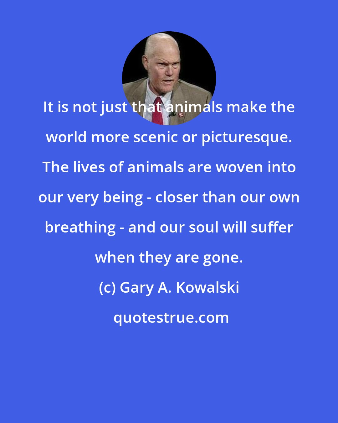 Gary A. Kowalski: It is not just that animals make the world more scenic or picturesque. The lives of animals are woven into our very being - closer than our own breathing - and our soul will suffer when they are gone.
