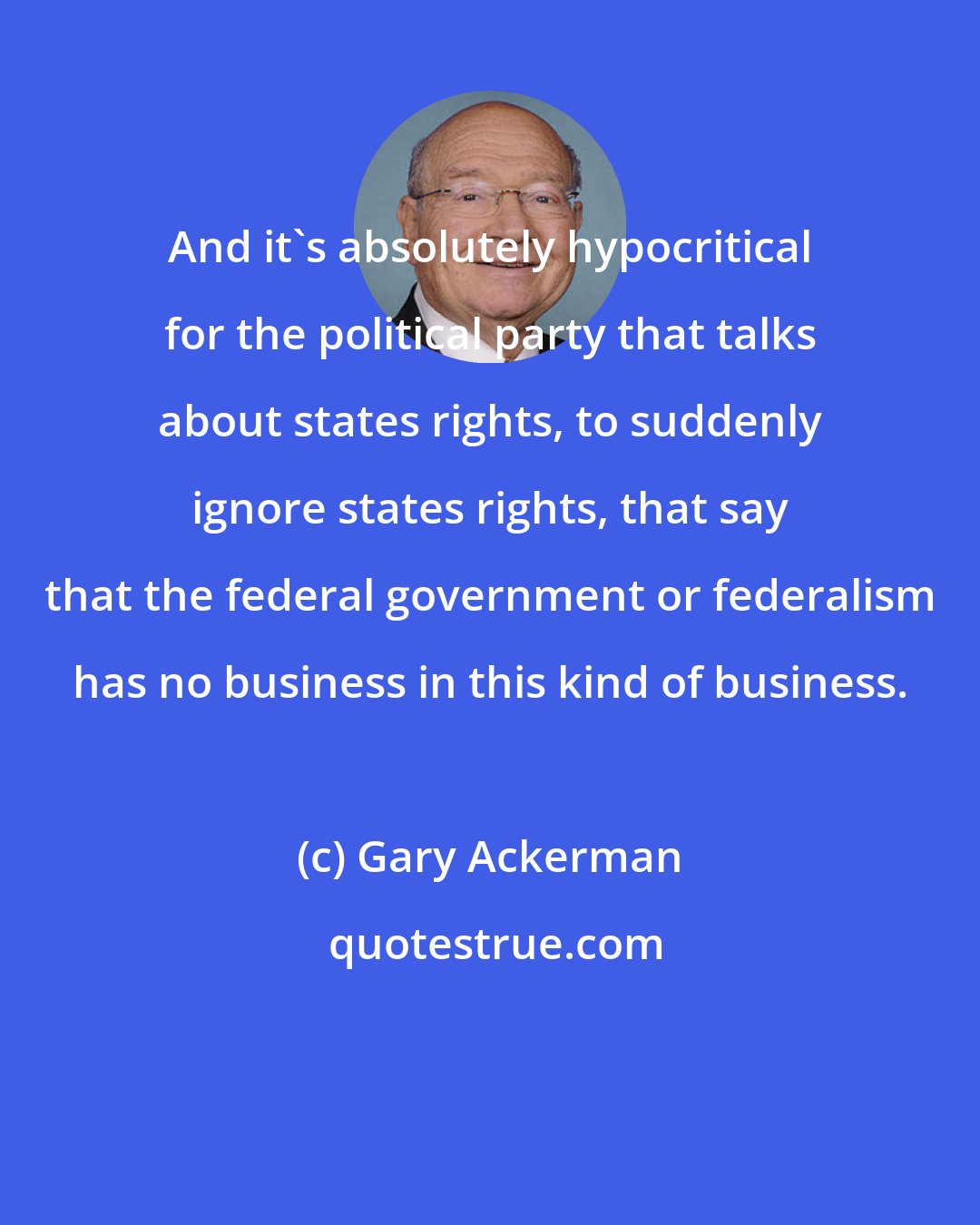 Gary Ackerman: And it's absolutely hypocritical for the political party that talks about states rights, to suddenly ignore states rights, that say that the federal government or federalism has no business in this kind of business.