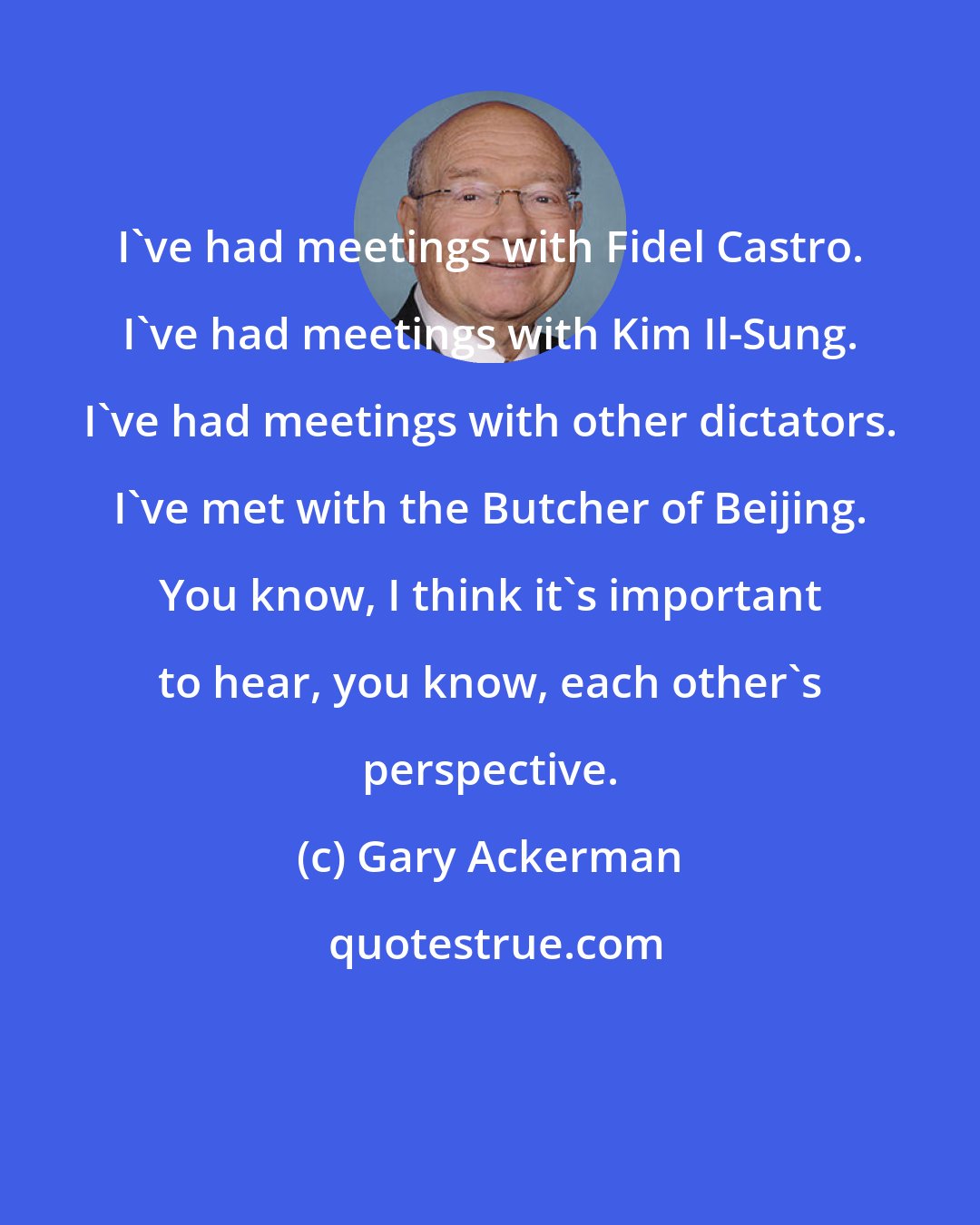 Gary Ackerman: I've had meetings with Fidel Castro. I've had meetings with Kim Il-Sung. I've had meetings with other dictators. I've met with the Butcher of Beijing. You know, I think it's important to hear, you know, each other's perspective.