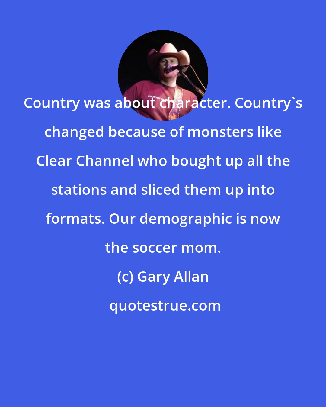 Gary Allan: Country was about character. Country's changed because of monsters like Clear Channel who bought up all the stations and sliced them up into formats. Our demographic is now the soccer mom.