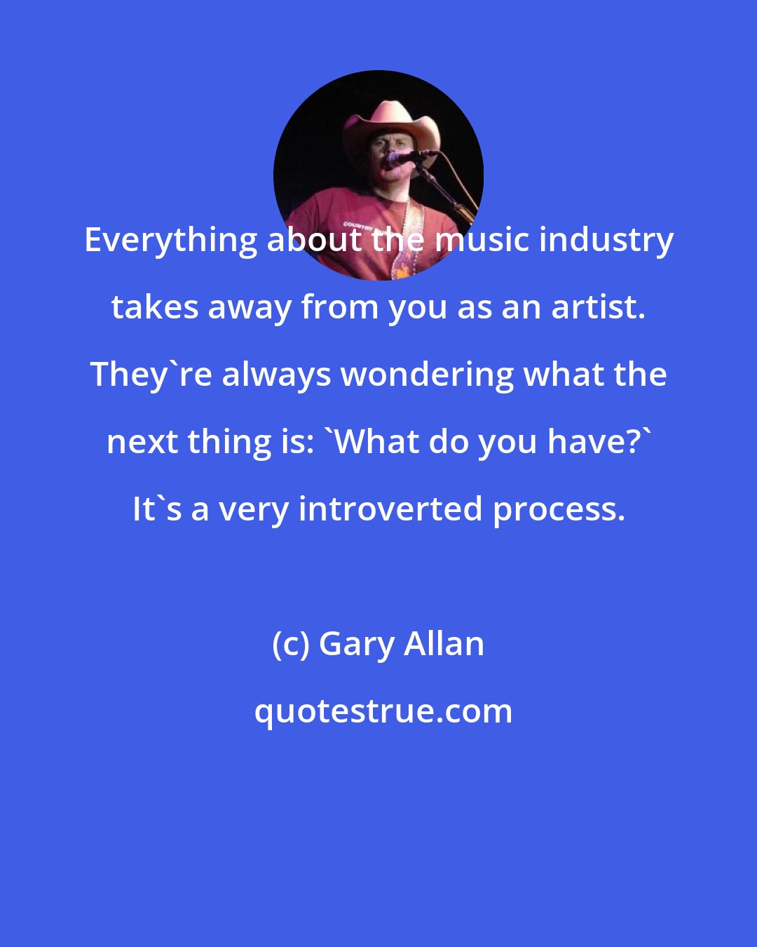 Gary Allan: Everything about the music industry takes away from you as an artist. They're always wondering what the next thing is: 'What do you have?' It's a very introverted process.