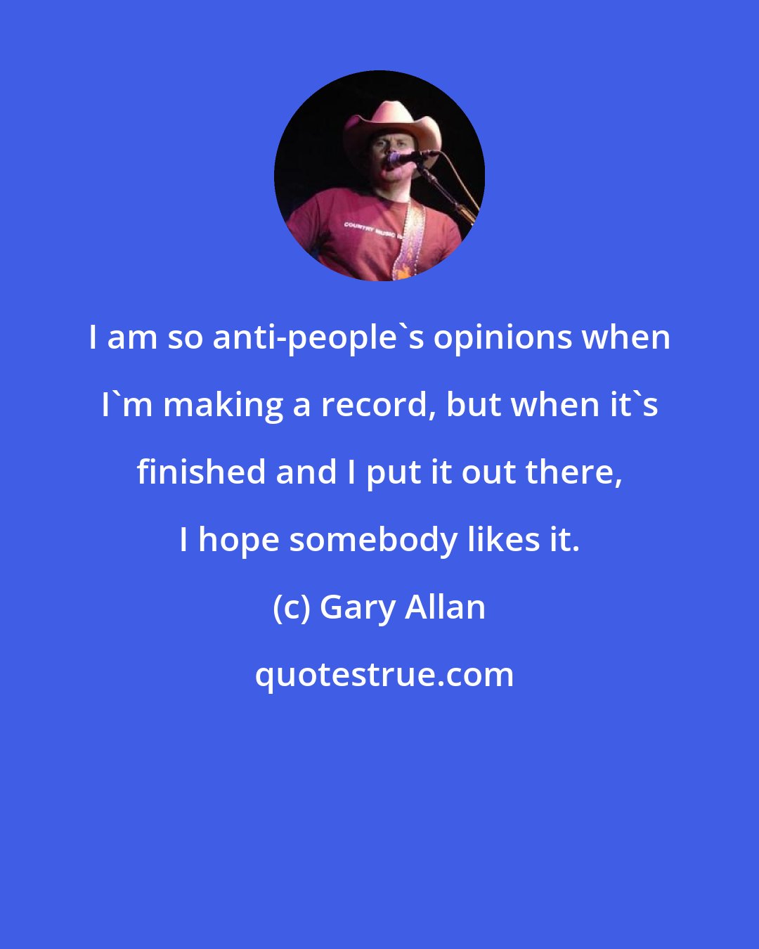 Gary Allan: I am so anti-people's opinions when I'm making a record, but when it's finished and I put it out there, I hope somebody likes it.